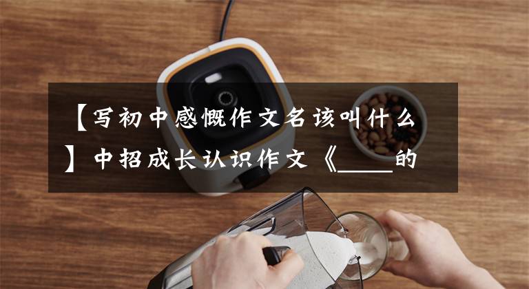 【写初中感慨作文名该叫什么】中招成长认识作文《____的样子》怎么写?看语文老师写一篇范文