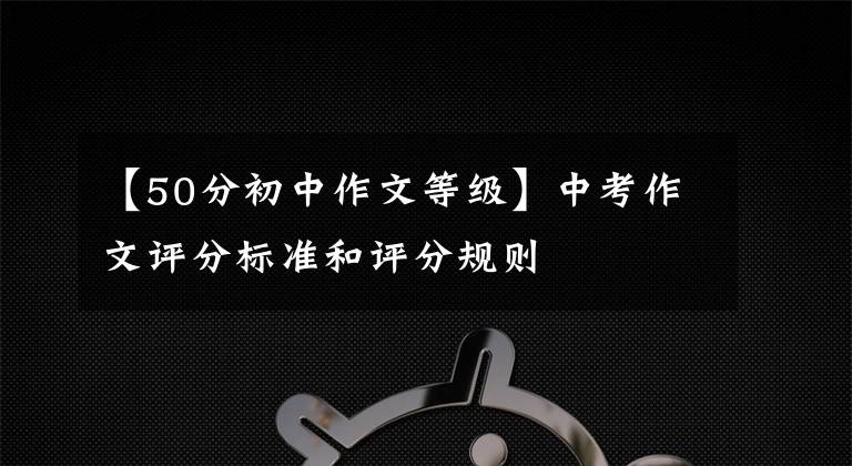 【50分初中作文等级】中考作文评分标准和评分规则