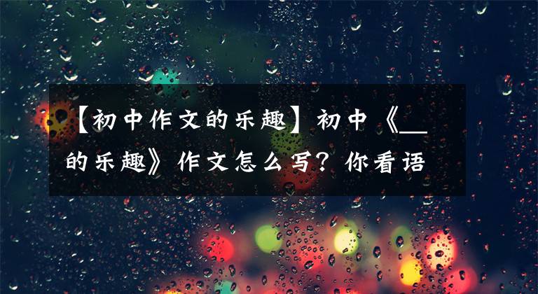 【初中作文的乐趣】初中《__的乐趣》作文怎么写?你看语文老师给你写了一篇满分范文