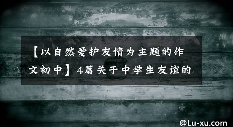 【以自然爱护友情为主题的作文初中】4篇关于中学生友谊的优秀作文