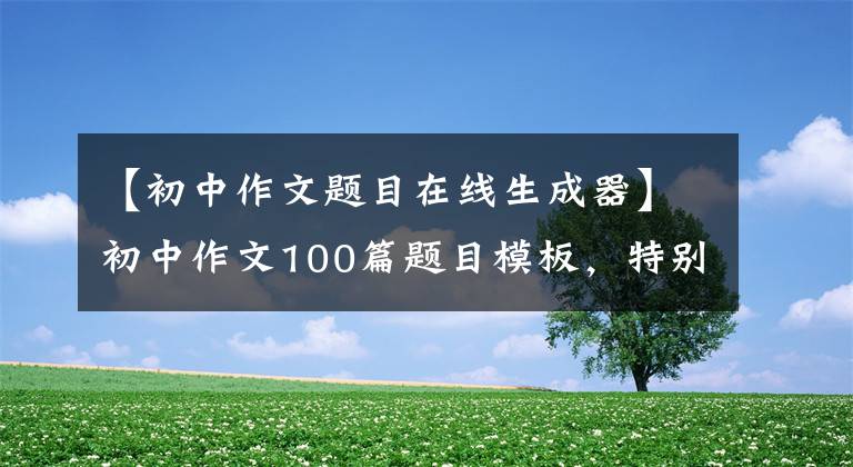【初中作文题目在线生成器】初中作文100篇题目模板,特别新颖,能给孩子的作文加分!