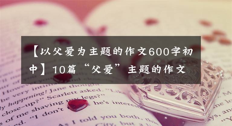 【以父爱为主题的作文600字初中】10篇“父爱”主题的作文,2022届考生收藏。