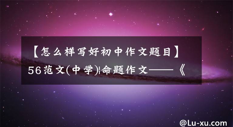 【怎么样写好初中作文题目】56范文(中学)|命题作文——《独特的视觉方法》怎么写?