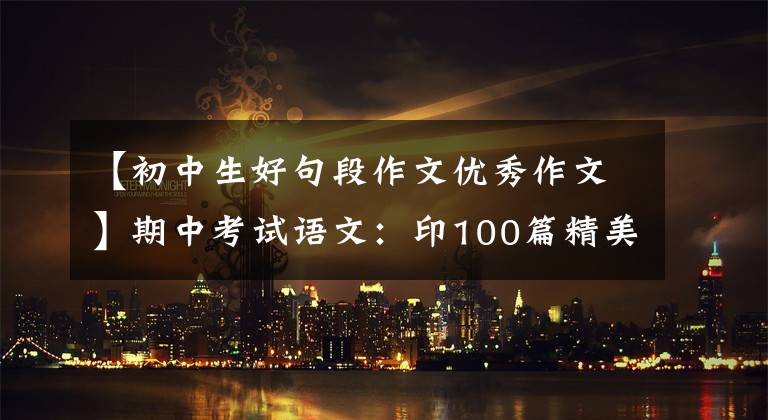 【初中生好句段作文优秀作文】期中考试语文：印100篇精美文章仿素材，印这个，写3年的话，不会惊慌