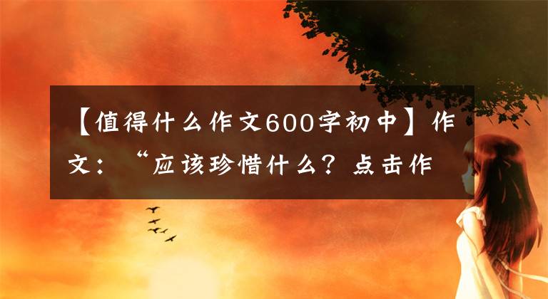 【值得什么作文600字初中】作文:“应该珍惜什么?点击作文指导及佳作评论。