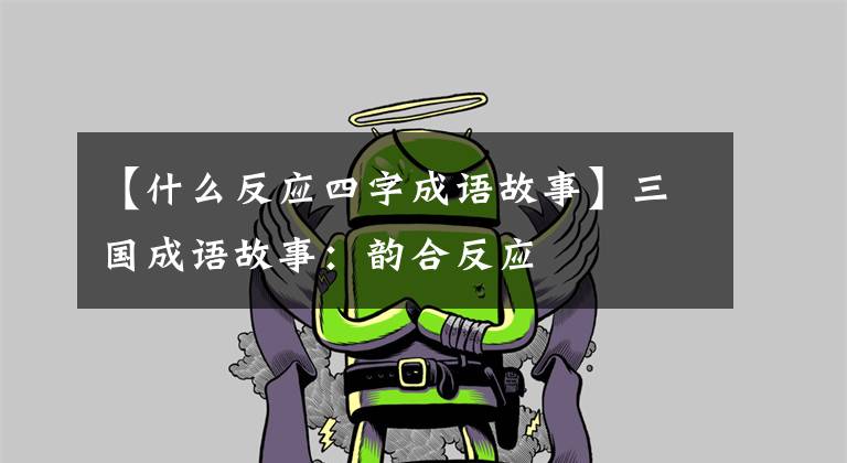 【什么反应四字成语故事】三国成语故事:韵合反应