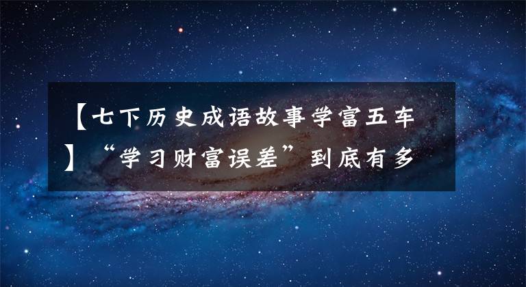 【七下历史成语故事学富五车】“学习财富误差”到底有多深奥？同样的十年如火如荼，你学了多少辆车？