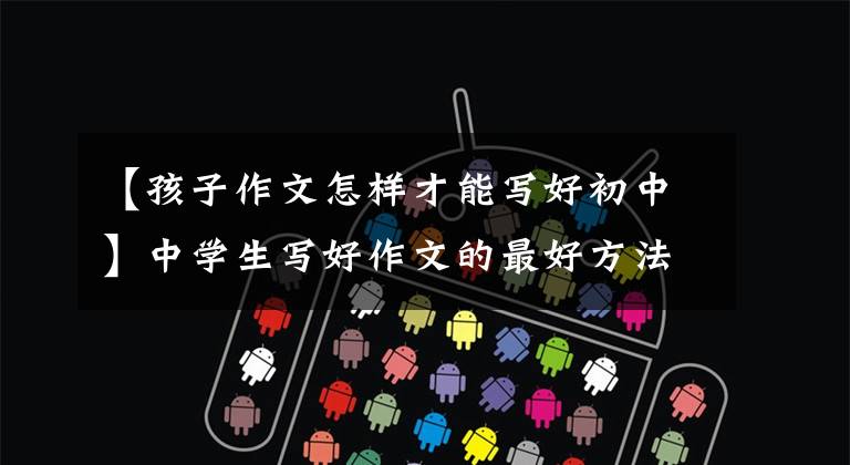 【孩子作文怎样才能写好初中】中学生写好作文的最好方法
