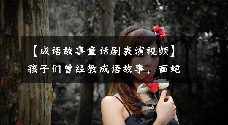 【成语故事童话剧表演视频】孩子们曾经教成语故事,画蛇添足。古典童话孩子的成功一定要看
