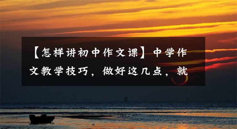 【怎样讲初中作文课】中学作文教学技巧,做好这几点,就能有效地提高孩子的成绩