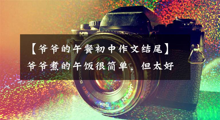 【爷爷的午餐初中作文结尾】爷爷煮的午饭很简单,但太好吃了,吃了很多大碗!平时我妈煮这个我就不吃!