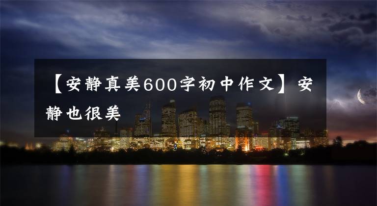 【安静真美600字初中作文】安静也很美