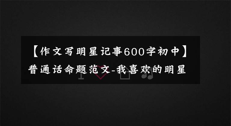 【作文写明星记事600字初中】普通话命题范文-我喜欢的明星(或其他名人)等5篇