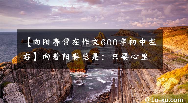【向阳春常在作文600字初中左右】向着阳春总是：只要心里有阳光，哪里都是春天
