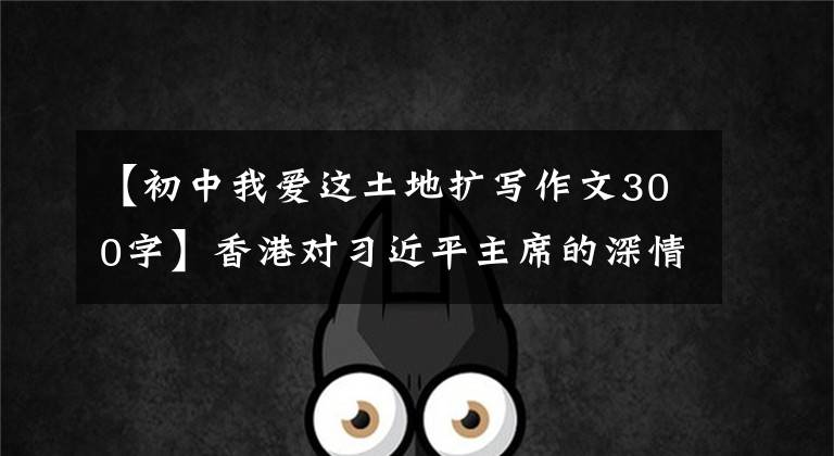 【初中我爱这土地扩写作文300字】香港对习近平主席的深情担忧
