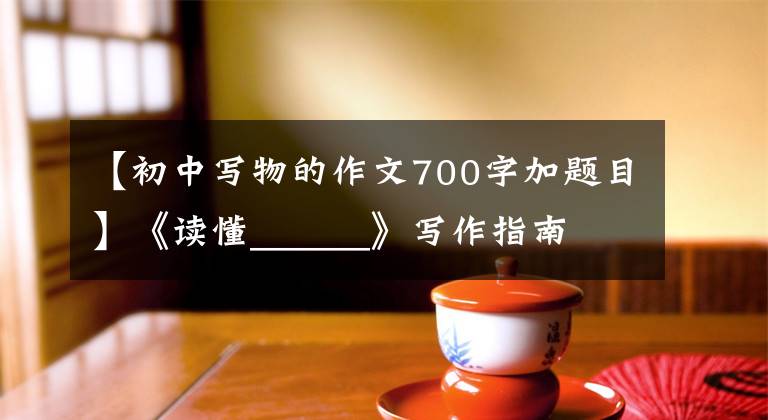 【初中写物的作文700字加题目】《读懂______》写作指南