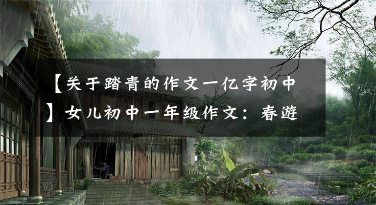 【关于踏青的作文一亿字初中】女儿初中一年级作文：春游