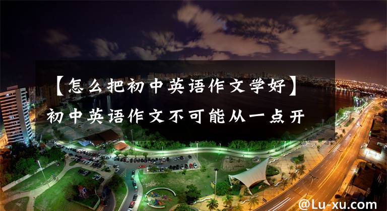 【怎么把初中英语作文学好】初中英语作文不可能从一点开始熟练掌握,只要练好六个阶段就可以了。