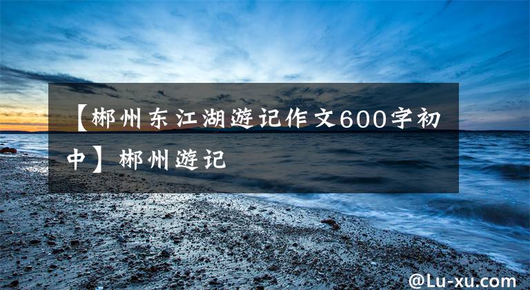 【郴州东江湖游记作文600字初中】郴州游记