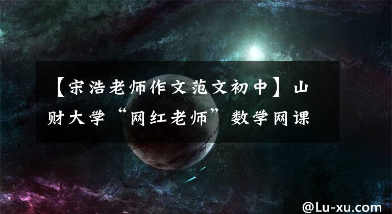 【宋浩老师作文范文初中】山财大学“网红老师”数学网课1摇滚7年,清华大学北京大学也有他的粉丝。