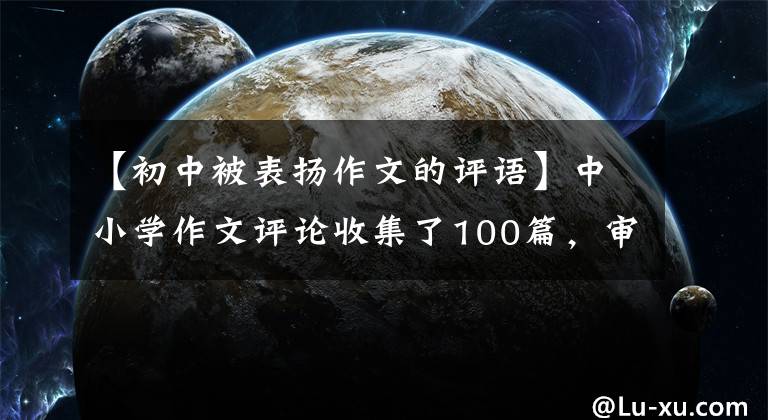 【初中被表扬作文的评语】中小学作文评论收集了100篇，审查作文不再担心