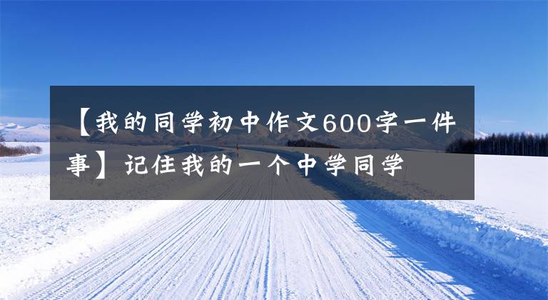【我的同学初中作文600字一件事】记住我的一个中学同学