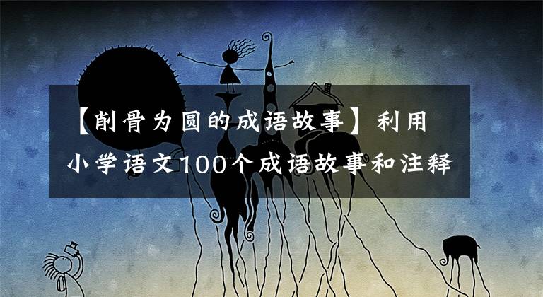 【削骨为圆的成语故事】利用小学语文100个成语故事和注释(上图)、故事记忆，有趣生动