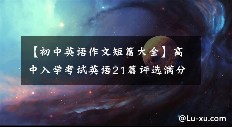 【初中英语作文短篇大全】高中入学考试英语21篇评选满分作文!中学生最好直接打印后背,可以应用考试。