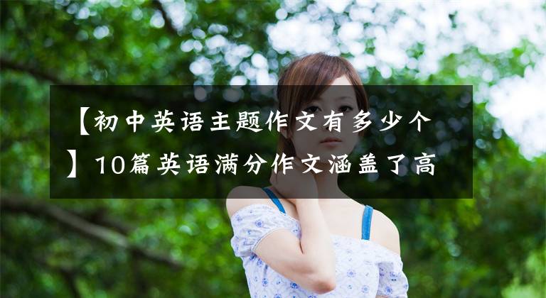 【初中英语主题作文有多少个】10篇英语满分作文涵盖了高中入学考试的所有话题!中学生建议一定要背。