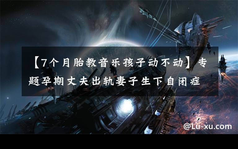 【7个月胎教音乐孩子动不动】专题孕期丈夫出轨妻子生下自闭症宝宝,谈情绪胎教的重要性