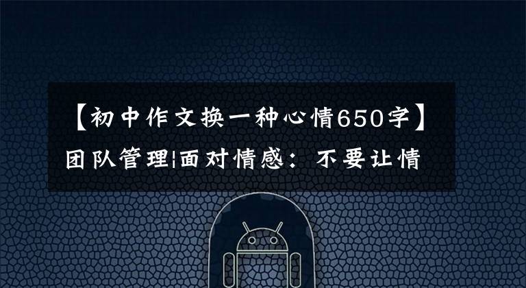 【初中作文换一种心情650字】团队管理|面对情感:不要让情感管理成为负担。