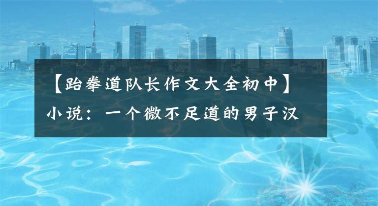 【跆拳道队长作文大全初中】小说:一个微不足道的男子汉为了给太极拳正名,用自己的力量连续打败了跆拳道高手