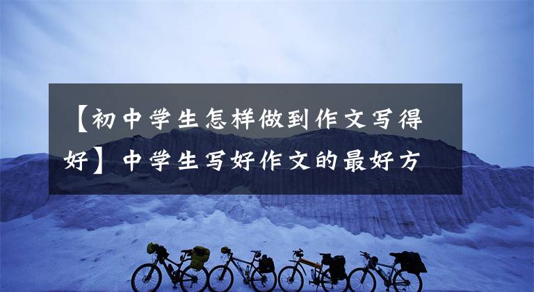 【初中学生怎样做到作文写得好】中学生写好作文的最好方法