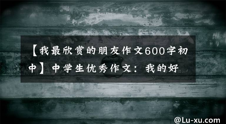 【我最欣赏的朋友作文600字初中】中学生优秀作文:我的好朋友