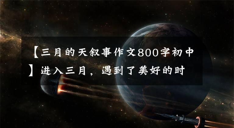 【三月的天叙事作文800字初中】进入三月，遇到了美好的时光
