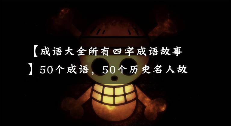 【成语大全所有四字成语故事】50个成语,50个历史名人故事,暑假的时候请尽快充实自己