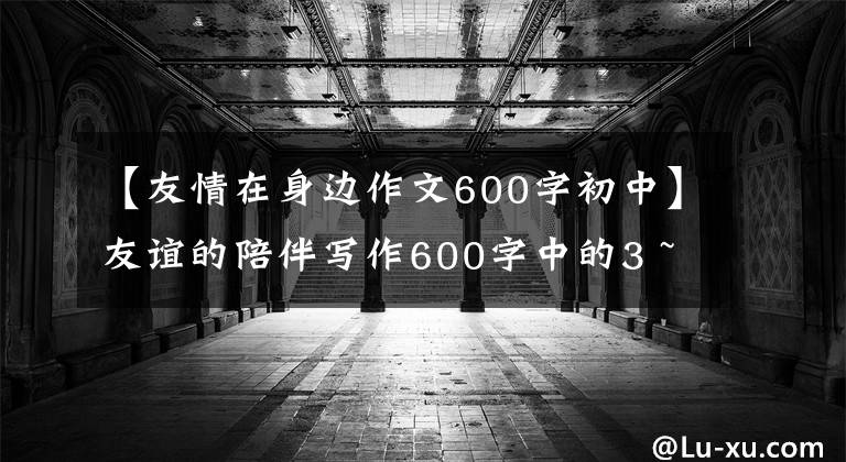 【友情在身边作文600字初中】友谊的陪伴写作600字中的3 ~ 4篇
