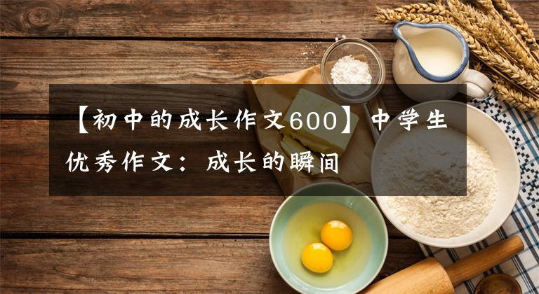 【初中的成长作文600】中学生优秀作文：成长的瞬间