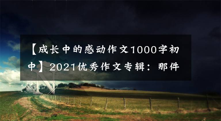 【成长中的感动作文1000字初中】2021优秀作文专辑：那件事真的很感人