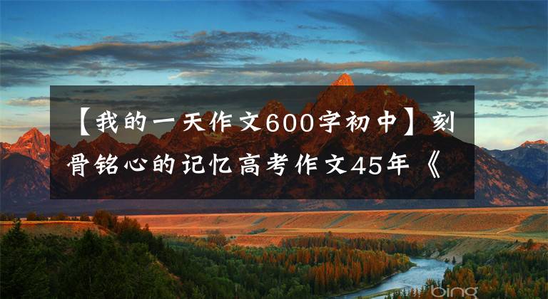 【我的一天作文600字初中】刻骨铭心的记忆高考作文45年《难忘的一天》到《本手、妙手、俗手》