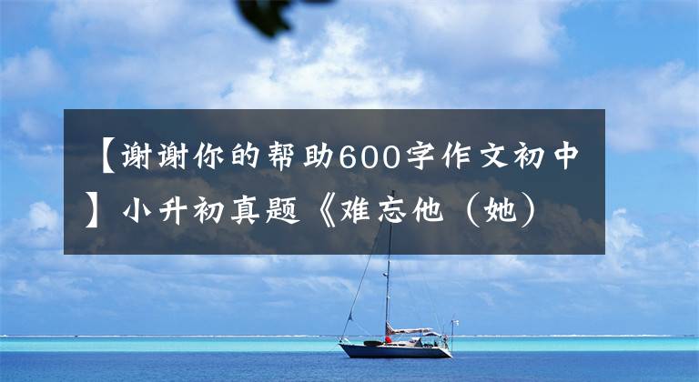 【谢谢你的帮助600字作文初中】小升初真题《难忘他（她）的帮助》，满分作文是这样写的