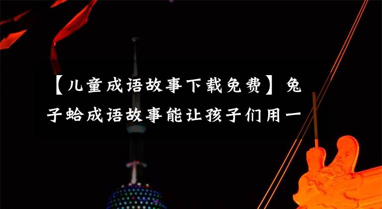 【儿童成语故事下载免费】兔子蛤成语故事能让孩子们用一辈子!精选育儿资源!(全部90次)