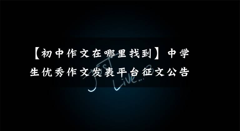 【初中作文在哪里找到】中学生优秀作文发表平台征文公告