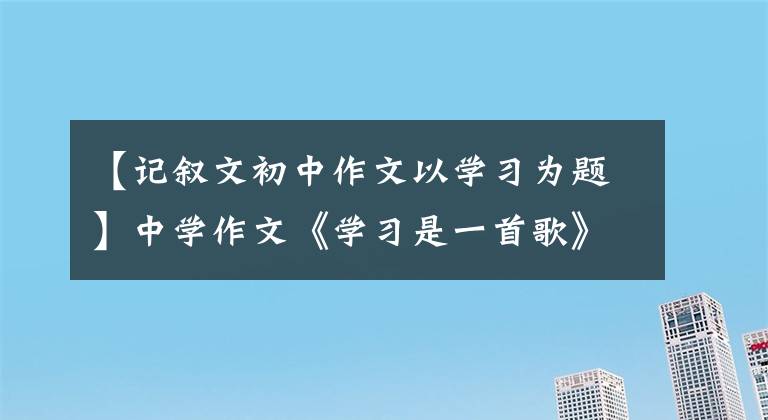 【记叙文初中作文以学习为题】中学作文《学习是一首歌》学习就像一首歌,时而快乐,时而仓促