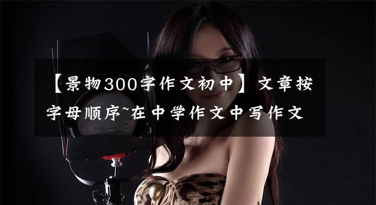 【景物300字作文初中】文章按字母顺序~在中学作文中写作文