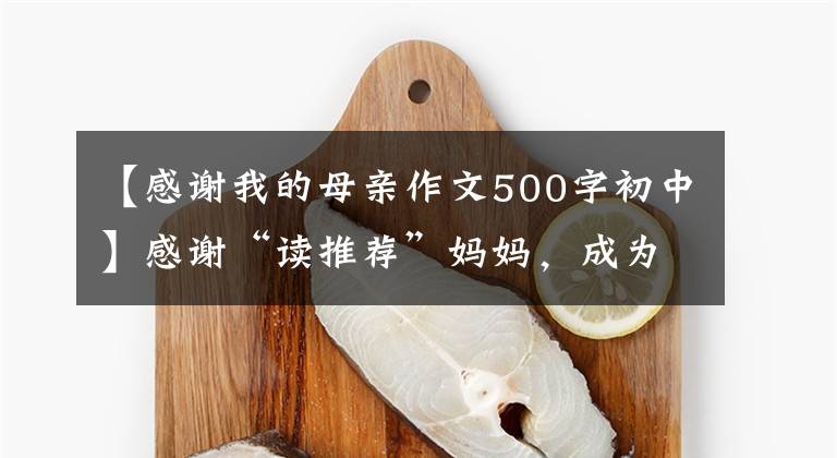 【感谢我的母亲作文500字初中】感谢“读推荐”妈妈,成为了我的写作启蒙老师。