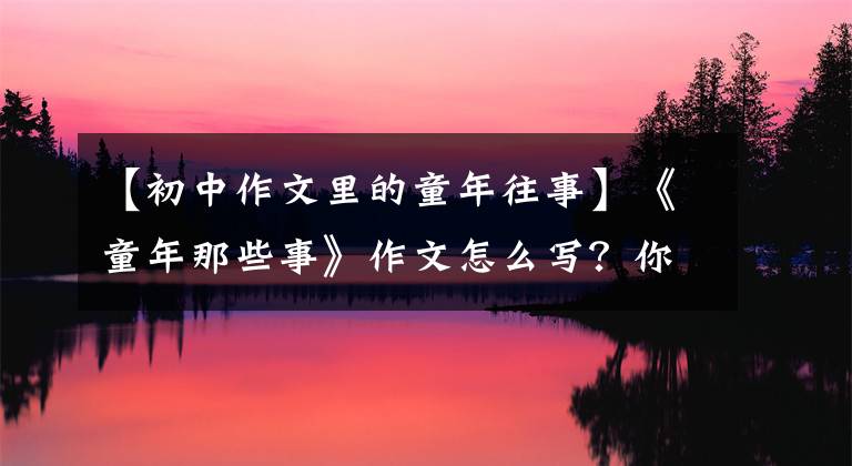 【初中作文里的童年往事】《童年那些事》作文怎么写?你看语文老师给你写了一篇神仙范文