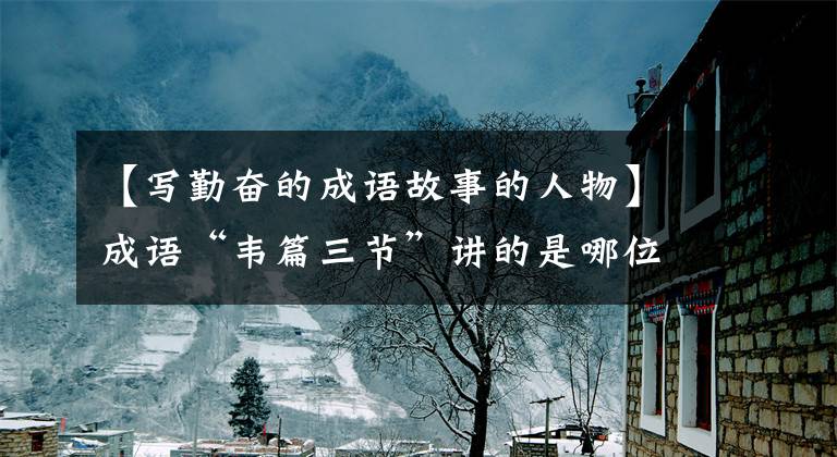 【写勤奋的成语故事的人物】成语“韦篇三节”讲的是哪位名人努力学习的故事?蚂蚁庄园答案