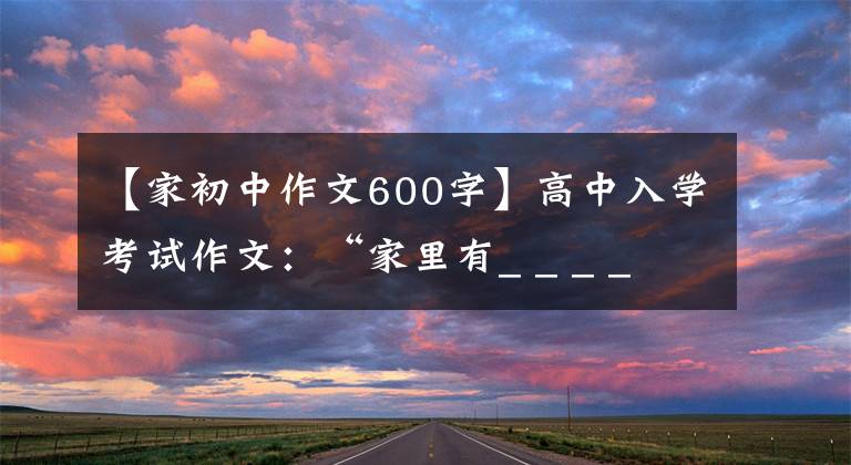 【家初中作文600字】高中入学考试作文:“家里有_ _ _ _ _ _”作文指导和范文