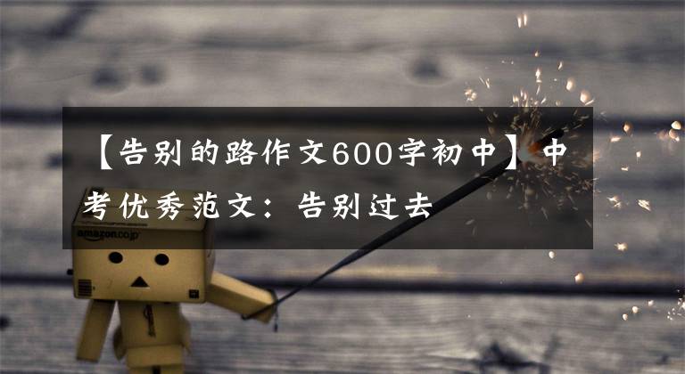 【告别的路作文600字初中】中考优秀范文:告别过去